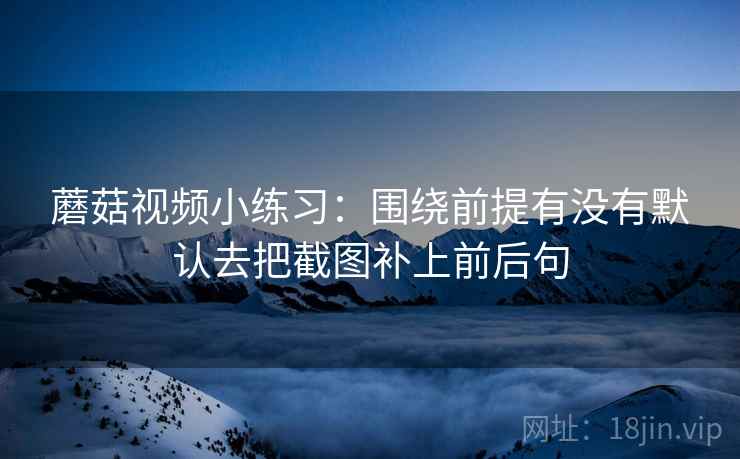 蘑菇视频小练习：围绕前提有没有默认去把截图补上前后句