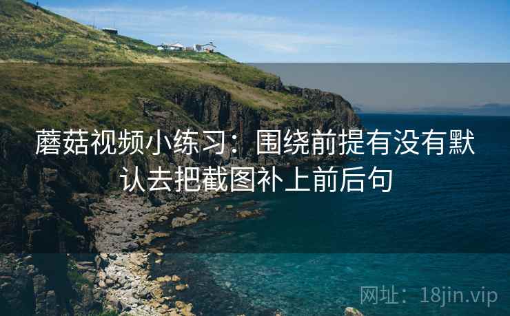 蘑菇视频小练习：围绕前提有没有默认去把截图补上前后句