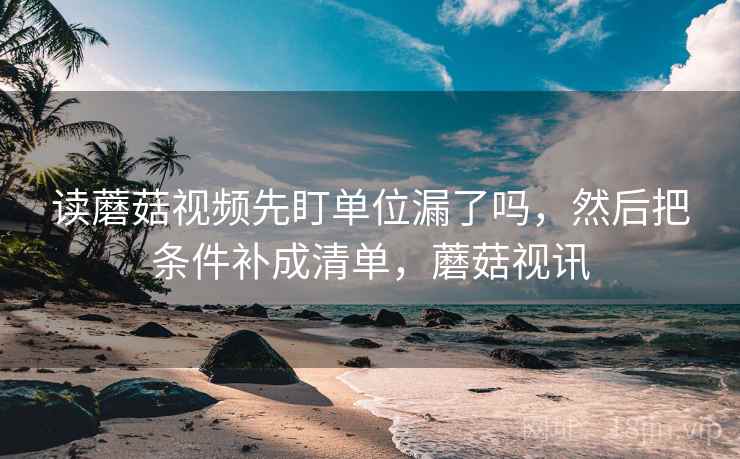 读蘑菇视频先盯单位漏了吗，然后把条件补成清单，蘑菇视讯
