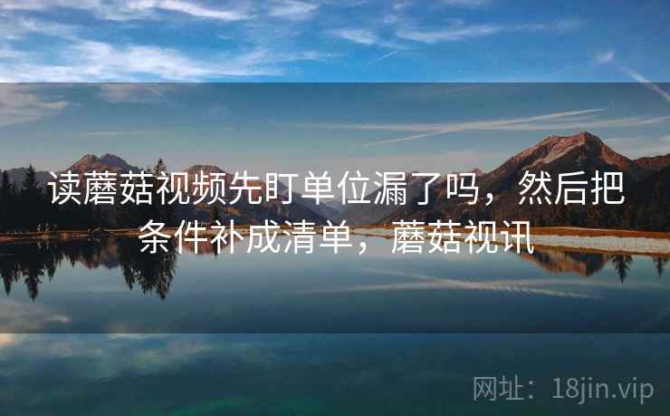 读蘑菇视频先盯单位漏了吗，然后把条件补成清单，蘑菇视讯
