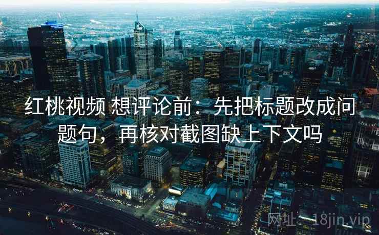 红桃视频 想评论前：先把标题改成问题句，再核对截图缺上下文吗