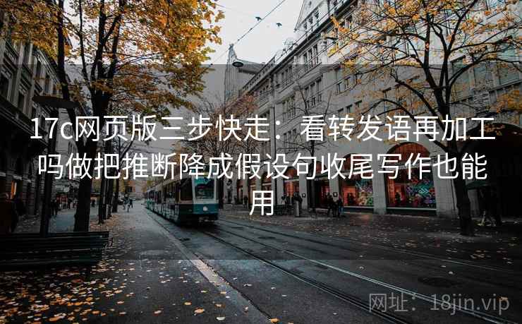 17c网页版三步快走：看转发语再加工吗做把推断降成假设句收尾写作也能用