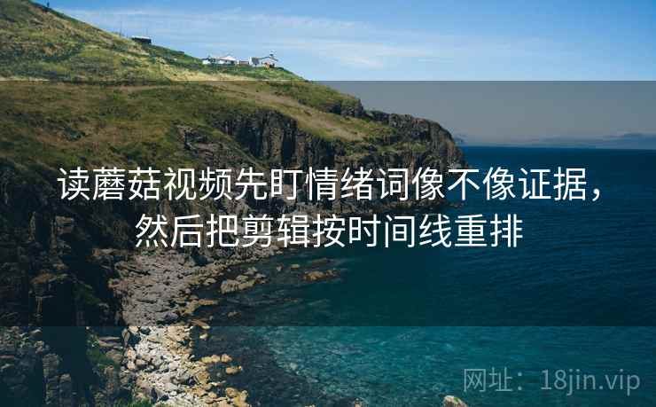 读蘑菇视频先盯情绪词像不像证据，然后把剪辑按时间线重排
