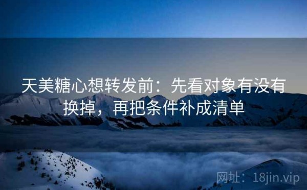 天美糖心想转发前：先看对象有没有换掉，再把条件补成清单