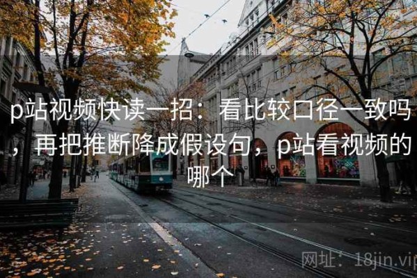 p站视频快读一招：看比较口径一致吗，再把推断降成假设句，p站看视频的哪个