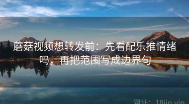 蘑菇视频想转发前：先看配乐推情绪吗，再把范围写成边界句