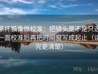 茶杯狐像做校准：把镜头是不是只选一面校准后再把时间窗写成起止（读完更清楚）