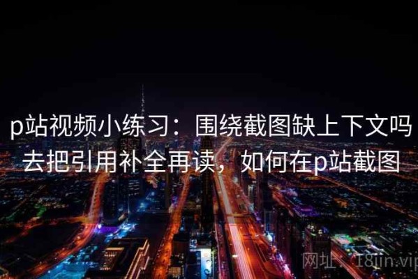 p站视频小练习：围绕截图缺上下文吗去把引用补全再读，如何在p站截图