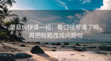 蘑菇tv快读一招：看口径写清了吗，再把标题改成问题句