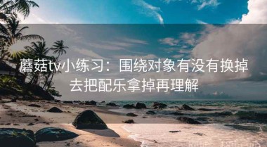 蘑菇tv小练习：围绕对象有没有换掉去把配乐拿掉再理解