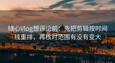 糖心Vlog想评论前：先把剪辑按时间线重排，再核对范围有没有变大