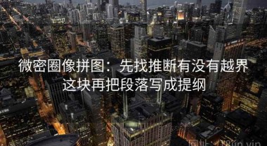 微密圈像拼图：先找推断有没有越界这块再把段落写成提纲