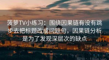 菠萝TV小练习：围绕因果链有没有跳步去把标题改成问题句，因果链分析是为了发现深层次的缺点