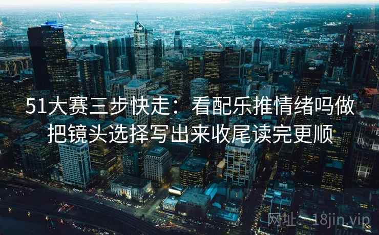 51大赛三步快走：看配乐推情绪吗做把镜头选择写出来收尾读完更顺