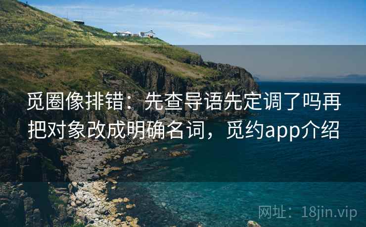 觅圈像排错：先查导语先定调了吗再把对象改成明确名词，觅约app介绍
