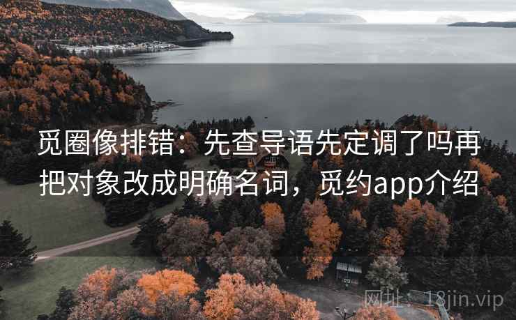 觅圈像排错：先查导语先定调了吗再把对象改成明确名词，觅约app介绍