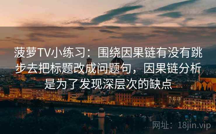 菠萝TV小练习：围绕因果链有没有跳步去把标题改成问题句，因果链分析是为了发现深层次的缺点