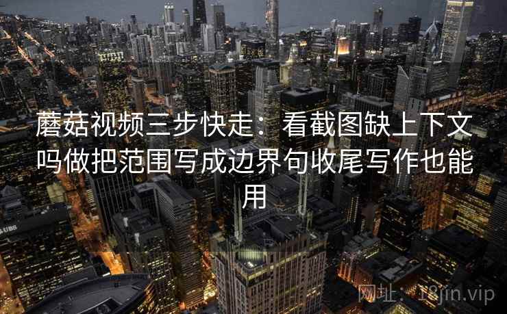 蘑菇视频三步快走：看截图缺上下文吗做把范围写成边界句收尾写作也能用
