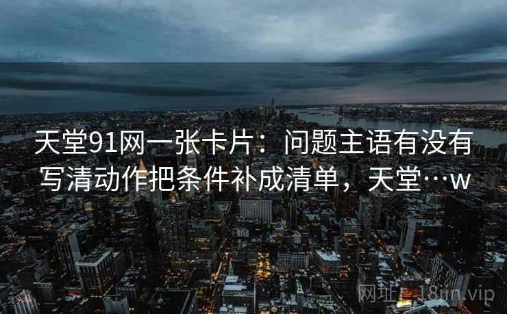 天堂91网一张卡片：问题主语有没有写清动作把条件补成清单，天堂…w