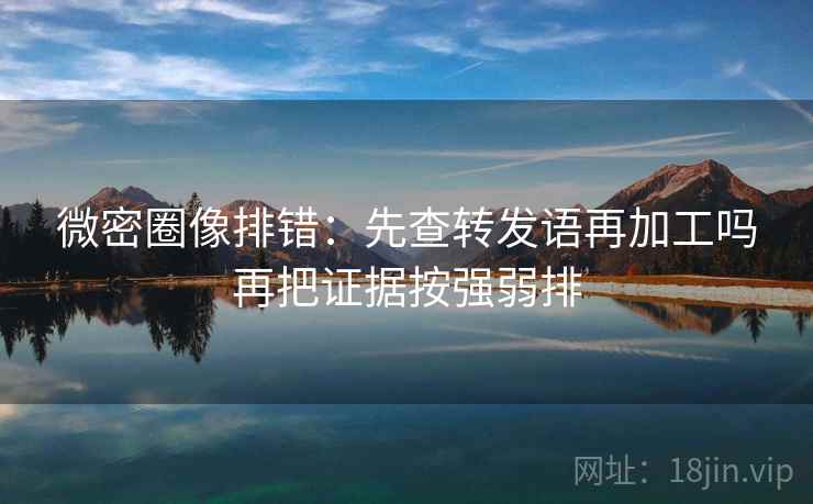 微密圈像排错：先查转发语再加工吗再把证据按强弱排