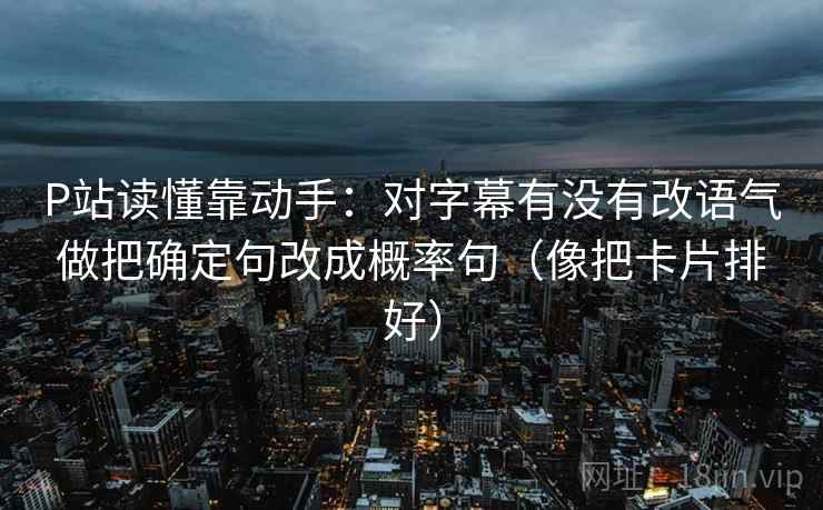 P站读懂靠动手：对字幕有没有改语气做把确定句改成概率句（像把卡片排好）