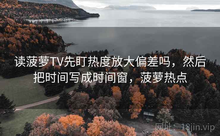 读菠萝TV先盯热度放大偏差吗，然后把时间写成时间窗，菠萝热点