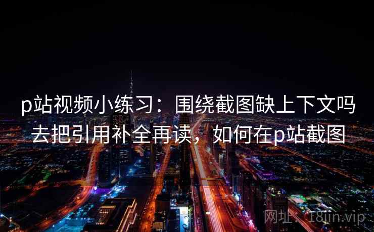 p站视频小练习：围绕截图缺上下文吗去把引用补全再读，如何在p站截图