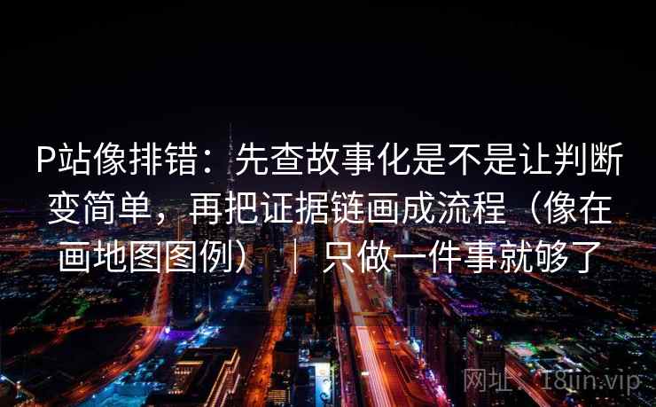 P站像排错：先查故事化是不是让判断变简单，再把证据链画成流程（像在画地图图例） ｜ 只做一件事就够了