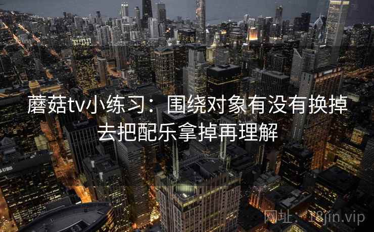 蘑菇tv小练习：围绕对象有没有换掉去把配乐拿掉再理解