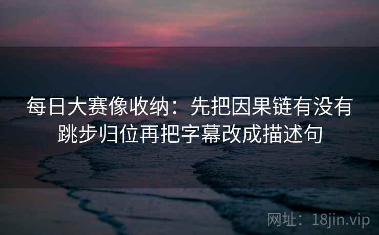 每日大赛像收纳：先把因果链有没有跳步归位再把字幕改成描述句